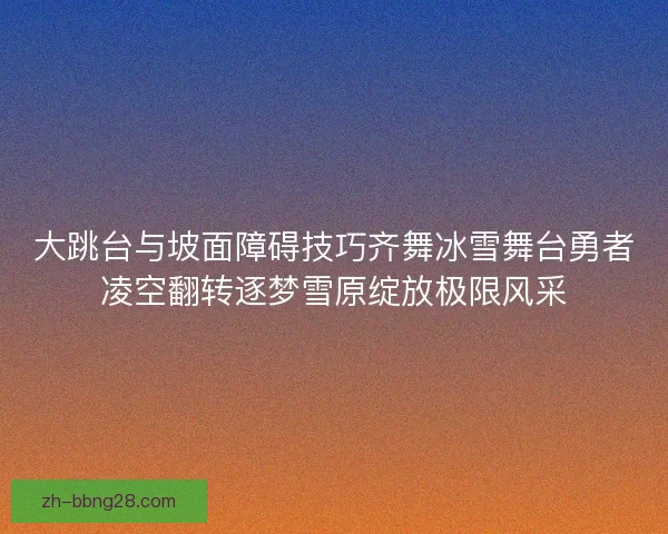 大跳台与坡面障碍技巧齐舞冰雪舞台勇者凌空翻转逐梦雪原绽放极限风采