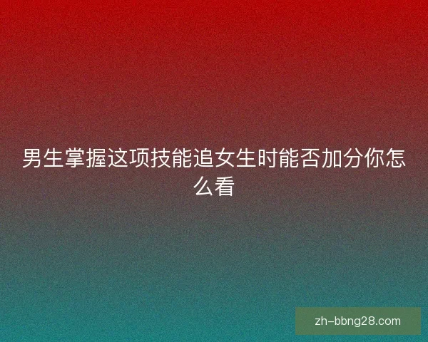 男生掌握这项技能追女生时能否加分你怎么看