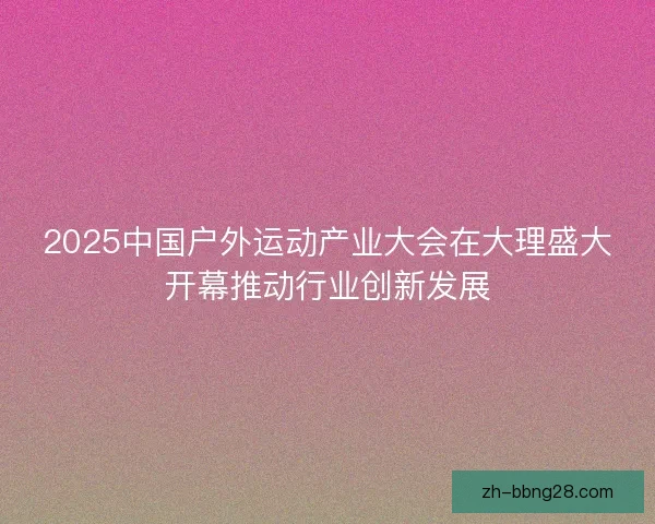 2025中国户外运动产业大会在大理盛大开幕推动行业创新发展