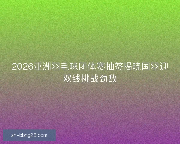 2026亚洲羽毛球团体赛抽签揭晓国羽迎双线挑战劲敌