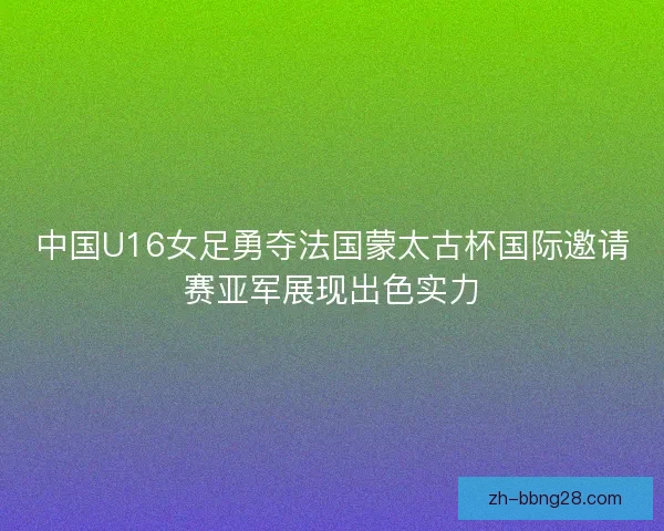 中国U16女足勇夺法国蒙太古杯国际邀请赛亚军展现出色实力